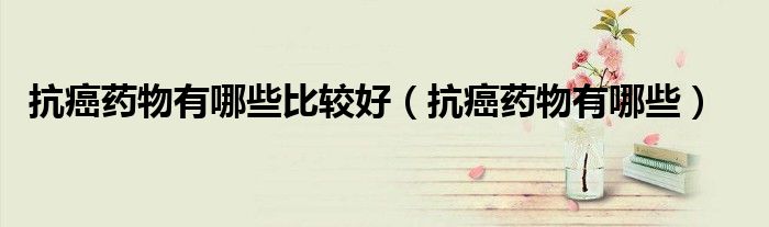 抗癌藥物有哪些比較好(抗癌藥物有哪些)