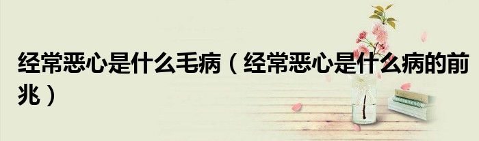 經(jīng)常惡心是什么毛?。ń?jīng)常惡心是什么病的前兆）