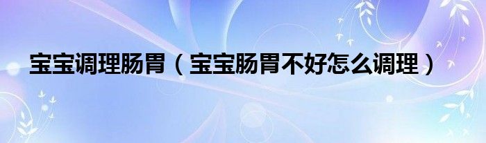 寶寶調(diào)理腸胃（寶寶腸胃不好怎么調(diào)理）