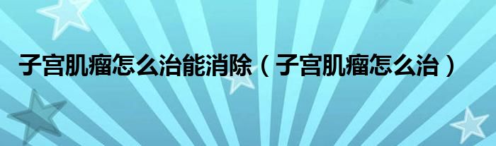 子宮肌瘤怎么治能消除(子宮肌瘤怎么治)