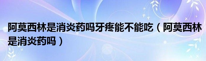 阿莫西林是消炎藥嗎牙疼能不能吃(阿莫西林是消炎藥嗎)