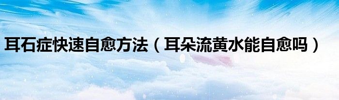 耳石癥快速自愈方法(耳朵流黃水能自愈嗎)