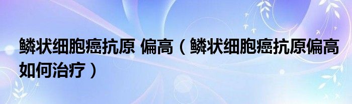 鱗狀細(xì)胞癌抗原 偏高(鱗狀細(xì)胞癌抗原偏高如何治療)