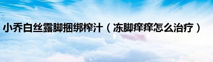 小喬白絲露腳捆綁榨汁（凍腳癢癢怎么治療）