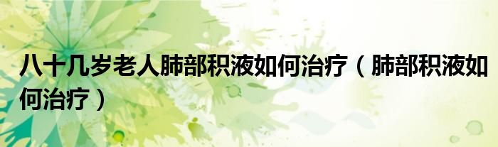 八十幾歲老人肺部積液如何治療(肺部積液如何治療)