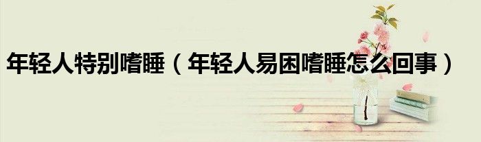 年輕人特別嗜睡（年輕人易困嗜睡怎么回事）