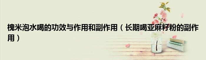 槐米泡水喝的功效與作用和副作用（長期喝亞麻籽粉的副作用）