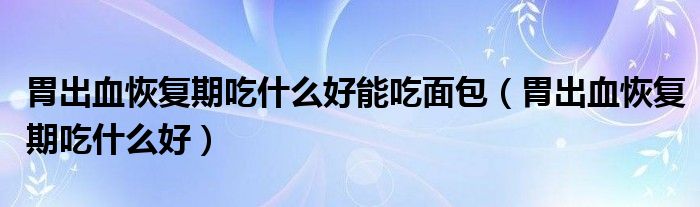 胃出血恢復(fù)期吃什么好能吃面包(胃出血恢復(fù)期吃什么好)