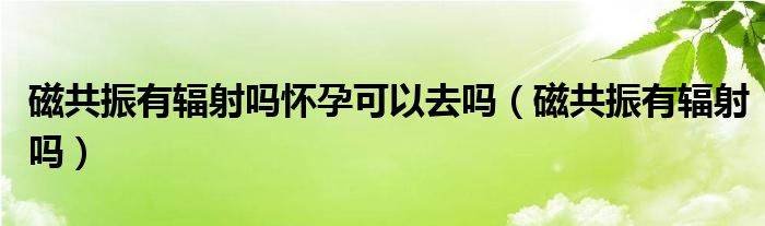 磁共振有輻射嗎懷孕可以去嗎（磁共振有輻射嗎）