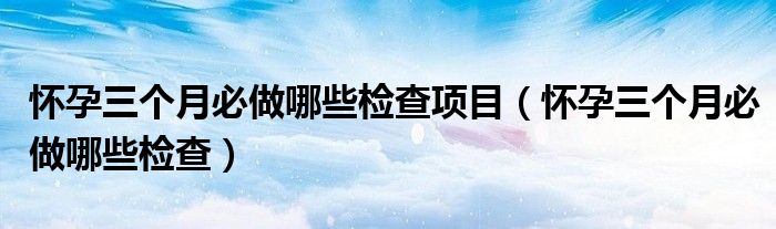 懷孕三個月必做哪些檢查項(xiàng)目（懷孕三個月必做哪些檢查）