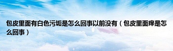 包皮里面有白色污垢是怎么回事以前沒有（包皮里面癢是怎么回事）