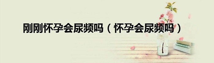 剛剛懷孕會尿頻嗎(懷孕會尿頻嗎)