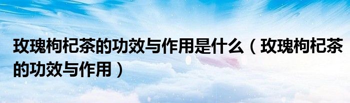 玫瑰枸杞茶的功效與作用是什么（玫瑰枸杞茶的功效與作用）