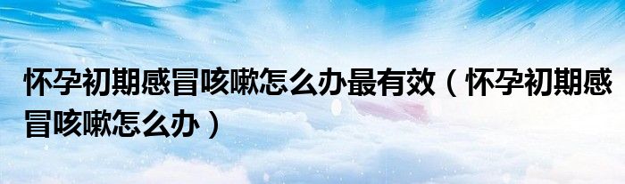 懷孕初期感冒咳嗽怎么辦最有效(懷孕初期感冒咳嗽怎么辦)