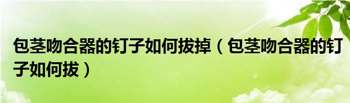 包莖吻合器的釘子如何拔掉（包莖吻合器的釘子如何拔）