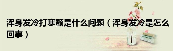 渾身發(fā)冷打寒顫是什么問(wèn)題（渾身發(fā)冷是怎么回事）