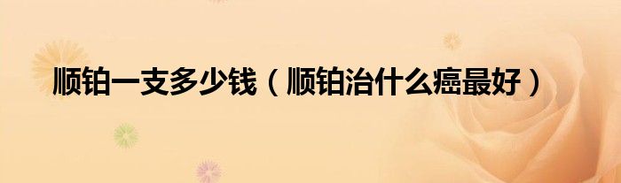 順鉑一支多少錢(順鉑治什么癌最好)
