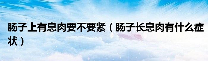 腸子上有息肉要不要緊（腸子長息肉有什么癥狀）