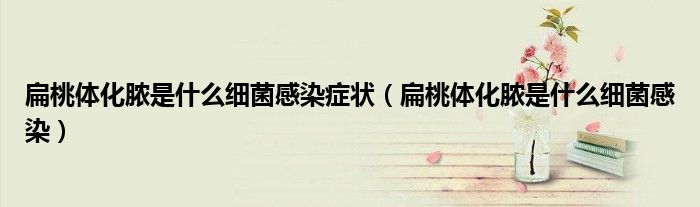 扁桃體化膿是什么細(xì)菌感染癥狀（扁桃體化膿是什么細(xì)菌感染）