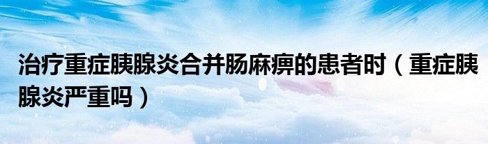 治療重癥胰腺炎合并腸麻痹的患者時（重癥胰腺炎嚴(yán)重嗎）