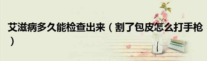 艾滋病多久能檢查出來(lái)（割了包皮怎么打手槍）