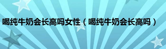 喝純牛奶會長高嗎女性（喝純牛奶會長高嗎）