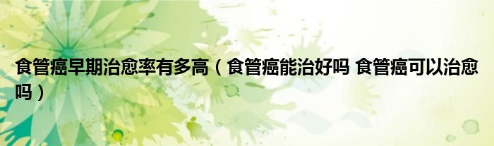 食管癌早期治愈率有多高(食管癌能治好嗎 食管癌可以治愈嗎)