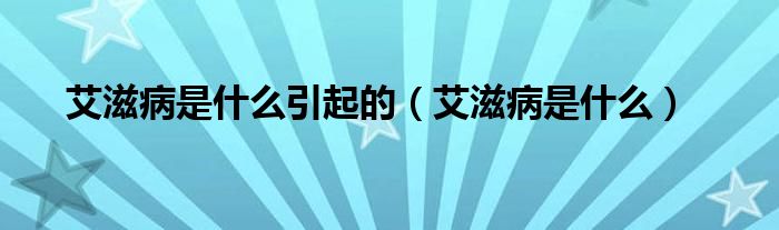 艾滋病是什么引起的(艾滋病是什么)