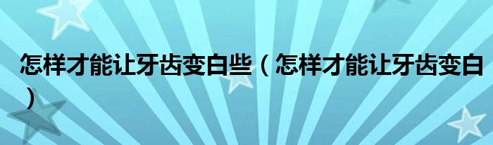 怎樣才能讓牙齒變白些（怎樣才能讓牙齒變白）