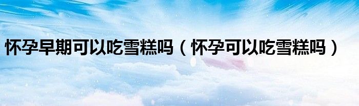 懷孕早期可以吃雪糕嗎（懷孕可以吃雪糕嗎）