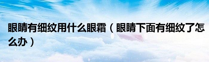 眼睛有細(xì)紋用什么眼霜（眼睛下面有細(xì)紋了怎么辦）