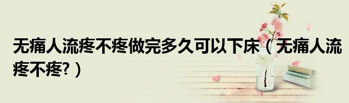 無(wú)痛人流疼不疼做完多久可以下床（無(wú)痛人流疼不疼?）