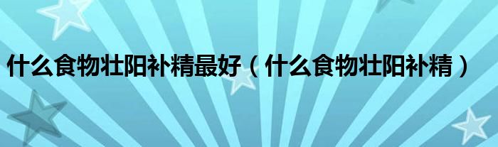 什么食物壯陽補(bǔ)精最好（什么食物壯陽補(bǔ)精）