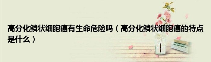 高分化鱗狀細(xì)胞癌有生命危險(xiǎn)嗎（高分化鱗狀細(xì)胞癌的特點(diǎn)是什么）