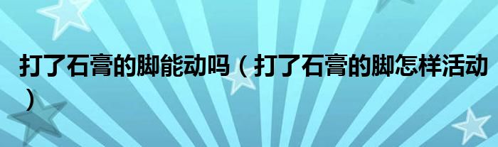 打了石膏的腳能動(dòng)嗎（打了石膏的腳怎樣活動(dòng)）