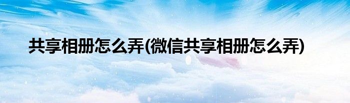 共享相冊(cè)怎么弄(微信共享相冊(cè)怎么弄)