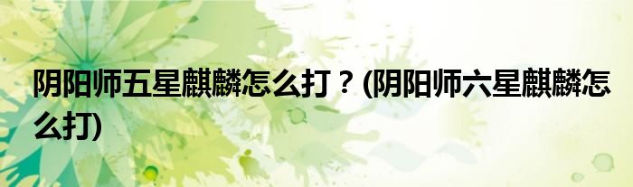 陰陽(yáng)師五星麒麟怎么打？(陰陽(yáng)師六星麒麟怎么打)