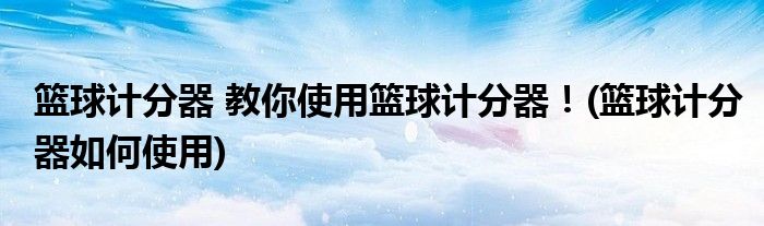籃球計(jì)分器 教你使用籃球計(jì)分器！(籃球計(jì)分器如何使用)