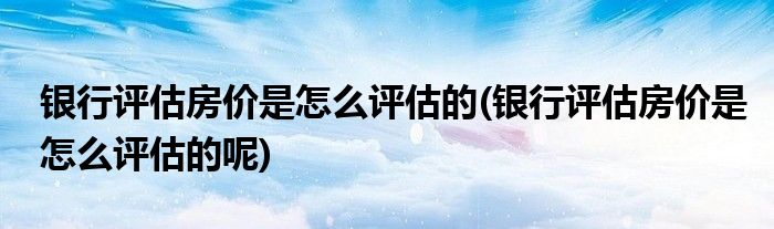 銀行評(píng)估房?jī)r(jià)是怎么評(píng)估的(銀行評(píng)估房?jī)r(jià)是怎么評(píng)估的呢)