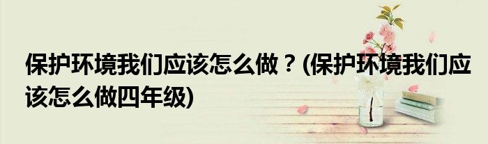 保護環(huán)境我們應(yīng)該怎么做？(保護環(huán)境我們應(yīng)該怎么做四年級)