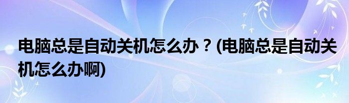 電腦總是自動關(guān)機怎么辦？(電腦總是自動關(guān)機怎么辦啊)