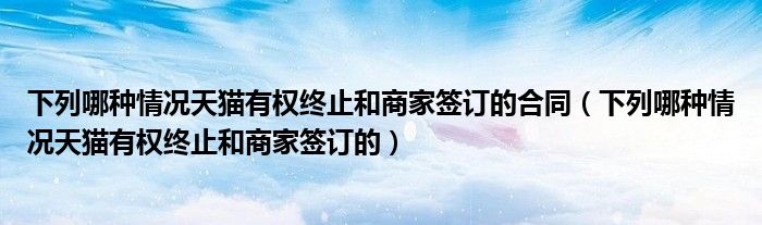 下列哪種情況天貓有權終止和商家簽訂的合同（下列哪種情況天貓有權終止和商家簽訂的）