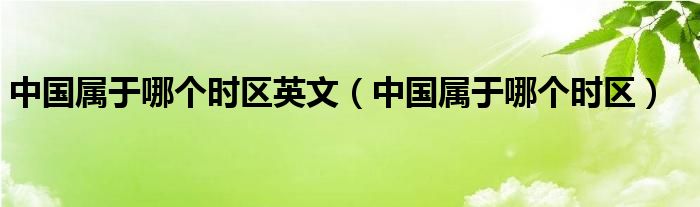 中國(guó)屬于哪個(gè)時(shí)區(qū)英文（中國(guó)屬于哪個(gè)時(shí)區(qū)）