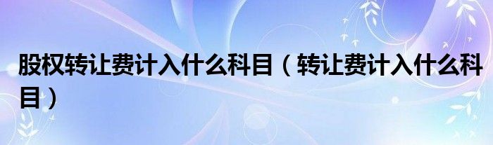 股權(quán)轉(zhuǎn)讓費(fèi)計(jì)入什么科目（轉(zhuǎn)讓費(fèi)計(jì)入什么科目）