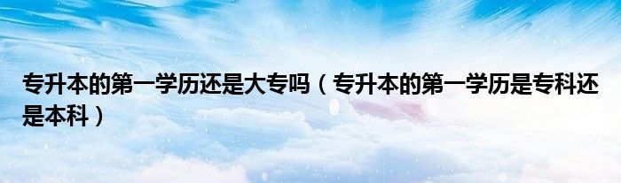 專升本的第一學歷還是大專嗎（專升本的第一學歷是?？七€是本科）