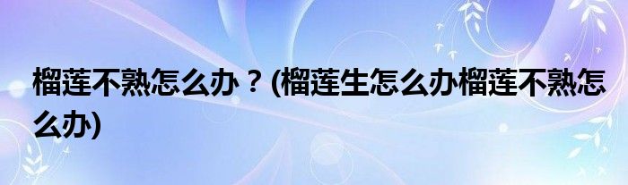 榴蓮不熟怎么辦？(榴蓮生怎么辦榴蓮不熟怎么辦)