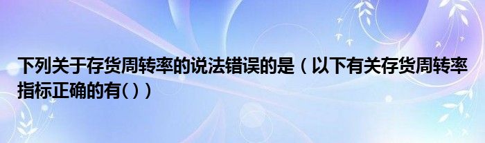 下列關(guān)于存貨周轉(zhuǎn)率的說法錯誤的是(以下有關(guān)存貨周轉(zhuǎn)率指標(biāo)正確的有( ))
