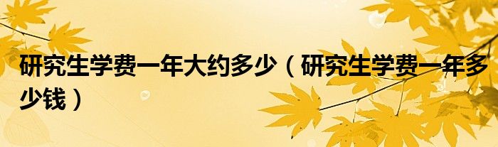 研究生學(xué)費(fèi)一年大約多少（研究生學(xué)費(fèi)一年多少錢）