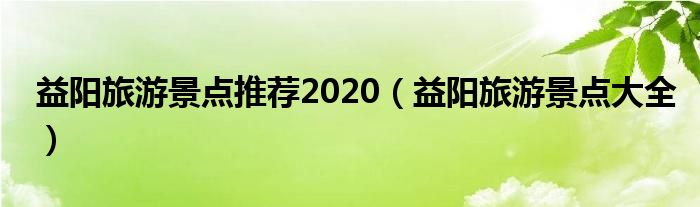 益陽旅游景點推薦2020（益陽旅游景點大全）