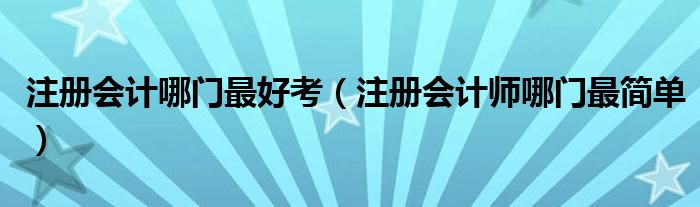 注冊(cè)會(huì)計(jì)哪門(mén)最好考（注冊(cè)會(huì)計(jì)師哪門(mén)最簡(jiǎn)單）